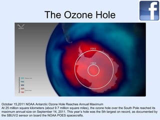 The Ozone Hole October 15,2011 NOAA Antarctic Ozone Hole Reaches Annual Maximum At 25 million square kilometers (about 9.7 million square miles), the ozone hole over the South Pole reached its maximum annual size on September 14, 2011. This year’s hole was the 5th largest on record, as documented by the SBUV/2 sensor on board the NOAA POES spacecrafts.  