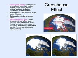 Greenhouse Effect Greenhouse Gases   -Gases in the atmosphere, especially carbon dioxide, water vapor, nitrous oxides, methane and other substances that retain heat. Burning fossil fuels releases extra carbon dioxide. Deforestation destroys carbon sinks. Positive feedback loop   - poles covered with ice reflect solar radiation back into space.  Now that ice is melting, open water is absorbing more heat, which in turn is melting more ice, leading to more warming. 