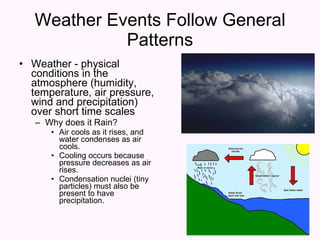 Weather Events Follow General Patterns Weather - physical conditions in the atmosphere (humidity, temperature, air pressure, wind and precipitation) over short time scales Why does it Rain? Air cools as it rises, and water condenses as air cools. Cooling occurs because pressure decreases as air rises. Condensation nuclei (tiny particles) must also be present to have precipitation. 
