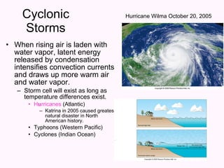 Cyclonic Storms When rising air is laden with water vapor, latent energy released by condensation intensifies convection currents and draws up more warm air and water vapor. Storm cell will exist as long as temperature differences exist. H u rricanes  (Atlantic) Katrina in 2005 caused greatest natural disaster in North American history. Typhoons (Western Pacific) Cyclones (Indian Ocean) Hurricane Wilma October 20, 2005 