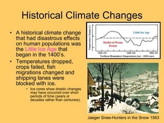 Historical Climate Changes A historical climate change that had disastrous effects on human populations was the  Little Ice Age   that began in the 1400’s. Temperatures dropped, crops failed, fish migrations changed and shipping lanes were blocked with ice. Ice cores show drastic changes may have occurred over short periods of time (years or decades rather than centuries). Jaeger Snee-Hunters in the Snow 1563 