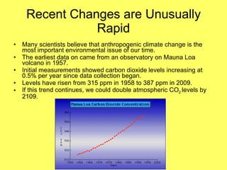 Recent Changes are Unusually Rapid Many scientists believe that anthropogenic climate change is the most important environmental issue of our time. The earliest data on came from an observatory on Mauna Loa volcano in 1957. Initial measurements showed carbon dioxide levels increasing at 0.5% per year since data collection began. Levels have risen from 315 ppm in 1958 to 387 ppm in 2009. If this trend continues, we could double atmospheric CO 2  levels by 2109. 