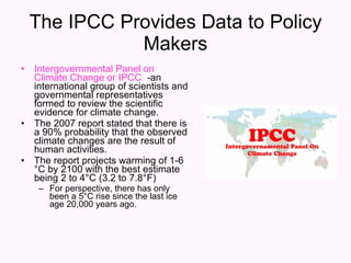 The IPCC Provides Data to Policy Makers Intergovernmental Panel on Climate Change or IPCC   -an international group of scientists and governmental representatives formed to review the scientific evidence for climate change. The 2007 report stated that there is a 90% probability that the observed climate changes are the result of human activities. The report projects warming of 1-6 °C by 2100 with the best estimate being 2 to 4°C (3.2 to 7.8°F) For perspective, there has only been a 5°C rise since the last ice age 20,000 years ago. 