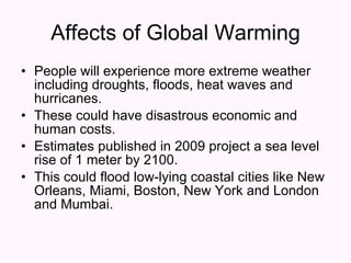 Affects of Global Warming People will experience more extreme weather including droughts, floods, heat waves and hurricanes.  These could have disastrous economic and human costs.  Estimates published in 2009 project a sea level rise of 1 meter by 2100.  This could flood low-lying coastal cities like New Orleans, Miami, Boston, New York and London and Mumbai.  