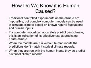 How Do We Know it is Human Caused? Traditional controlled experiments on the climate are impossible, but complex computer models can be used to simulate climate based on known natural fluctuations and human inputs. If a computer model can accurately predict past climate, this is an indication of its effectiveness at predicting future climate. When the models are run without human inputs the predictions don’t match historical climate records. When they are run with the human inputs they do predict historical climate records. 