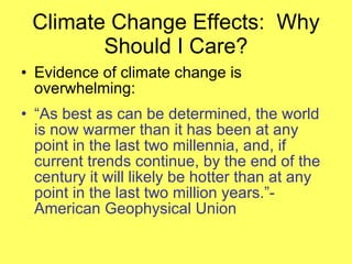 Climate Change Effects:  Why Should I Care? Evidence of climate change is overwhelming: “ As best as can be determined, the world is now warmer than it has been at any point in the last two millennia, and, if current trends continue, by the end of the century it will likely be hotter than at any point in the last two million years.”-American Geophysical Union 