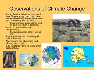 Observations of Climate Change Arctic Sea ice is half as thick as it was 30 years  ago, and the ocean area covered by ice has decreased by 1 million sq. km. in 30 yr. Polar bears are dying as they hunt on pack ice, which is declining. Antarctic ice shelves are disappearing. Penguins declined 50% in last 50 yrs. Alpine glaciers are retreating all over the world. The oceans are absorbing and storing more heat. Sea level has risen 15 to 20 cm in last century. 