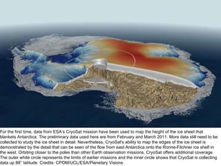 For the first time, data from ESA’s CryoSat mission have been used to map the height of the ice sheet that blankets Antarctica. The preliminary data used here are from February and March 2011. More data still need to be collected to study the ice sheet in detail. Nevertheless, CryoSat's ability to map the edges of the ice sheet is demonstrated by the detail that can be seen of the flow from east Antarctica onto the Ronne-Filchner ice shelf in the west. Orbiting closer to the poles than other Earth observation missions, CryoSat offers additional coverage. The outer white circle represents the limits of earlier missions and the inner circle shows that CryoSat is collecting data up 88° latitude. Credits: CPOM/UCL/ESA/Planetary Visions 