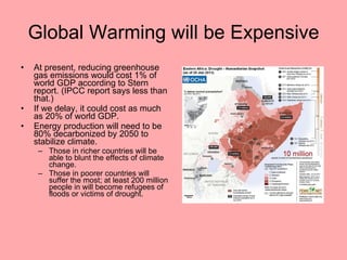 Global Warming will be Expensive At present, reducing greenhouse gas emissions would cost 1% of world GDP according to Stern report. (IPCC report says less than that.) If we delay, it could cost as much as 20% of world GDP. Energy production will need to be 80% decarbonized by 2050 to stabilize climate. Those in richer countries will be able to blunt the effects of climate change. Those in poorer countries will suffer the most; at least 200 million people in will become refugees of floods or victims of drought. 
