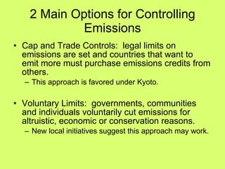2 Main Options for Controlling Emissions Cap and Trade Controls:  legal limits on emissions are set and countries that want to emit more must purchase emissions credits from others. This approach is favored under Kyoto. Voluntary Limits:  governments, communities and individuals voluntarily cut emissions for altruistic, economic or conservation reasons. New local initiatives suggest this approach may work. 