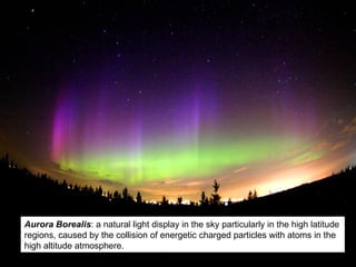 Aurora Borealis : a natural light display in the sky particularly in the high latitude regions, caused by the collision of energetic charged particles with atoms in the high altitude atmosphere. 