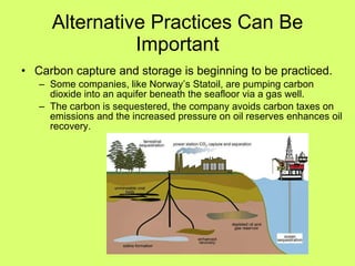 Alternative Practices Can Be Important Carbon capture and storage is beginning to be practiced. Some companies, like Norway’s Statoil, are pumping carbon dioxide into an aquifer beneath the seafloor via a gas well. The carbon is sequestered, the company avoids carbon taxes on emissions and the increased pressure on oil reserves enhances oil recovery. 