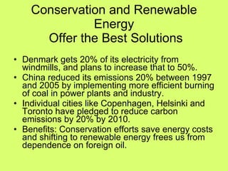 Conservation and Renewable Energy  Offer the Best Solutions Denmark gets 20% of its electricity from windmills, and plans to increase that to 50%. China reduced its emissions 20% between 1997 and 2005 by implementing more efficient burning of coal in power plants and industry. Individual cities like Copenhagen, Helsinki and Toronto have pledged to reduce carbon emissions by 20% by 2010. Benefits: Conservation efforts save energy costs and shifting to renewable energy frees us from dependence on foreign oil. 