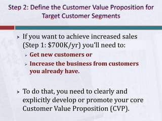  If you want to achieve increased sales
(Step 1: $700K/yr) you’ll need to:
 Get new customers or
 Increase the business from customers
you already have.
 To do that, you need to clearly and
explicitly develop or promote your core
Customer Value Proposition (CVP).
 