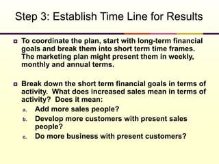  To coordinate the plan, start with long-term financial
goals and break them into short term time frames.
The marketing plan might present them in weekly,
monthly and annual terms.
 Break down the short term financial goals in terms of
activity. What does increased sales mean in terms of
activity? Does it mean:
a. Add more sales people?
b. Develop more customers with present sales
people?
c. Do more business with present customers?
Step 3: Establish Time Line for Results
 