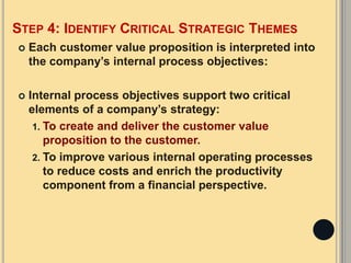 STEP 4: IDENTIFY CRITICAL STRATEGIC THEMES
 Each customer value proposition is interpreted into
the company’s internal process objectives:
 Internal process objectives support two critical
elements of a company’s strategy:
1. To create and deliver the customer value
proposition to the customer.
2. To improve various internal operating processes
to reduce costs and enrich the productivity
component from a financial perspective.
 