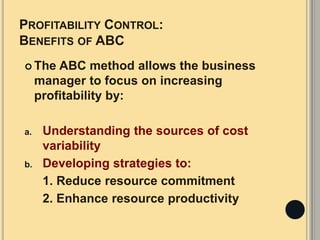 PROFITABILITY CONTROL:
BENEFITS OF ABC
 The ABC method allows the business
manager to focus on increasing
profitability by:
a. Understanding the sources of cost
variability
b. Developing strategies to:
1. Reduce resource commitment
2. Enhance resource productivity
 