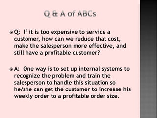  Q: If it is too expensive to service a
customer, how can we reduce that cost,
make the salesperson more effective, and
still have a profitable customer?
 A: One way is to set up internal systems to
recognize the problem and train the
salesperson to handle this situation so
he/she can get the customer to increase his
weekly order to a profitable order size.
 