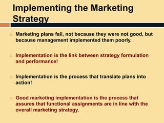 Implementing the Marketing
Strategy
 Marketing plans fail, not because they were not good, but
because management implemented them poorly.
 Implementation is the link between strategy formulation
and performance!
 Implementation is the process that translate plans into
action!
 Good marketing implementation is the process that
assures that functional assignments are in line with the
overall marketing strategy.
 