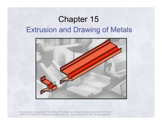 Chapter 15 
Extrusion and Drawing of Metals 
Manufacturing, Engineering & Technology, Fifth Edition, by Serope Kalpakjian and Steven R. Schmid. 
ISBN 0-13-148965-8. © 2006 Pearson Education, Inc., Upper Saddle River, NJ. All rights reserved. 
 