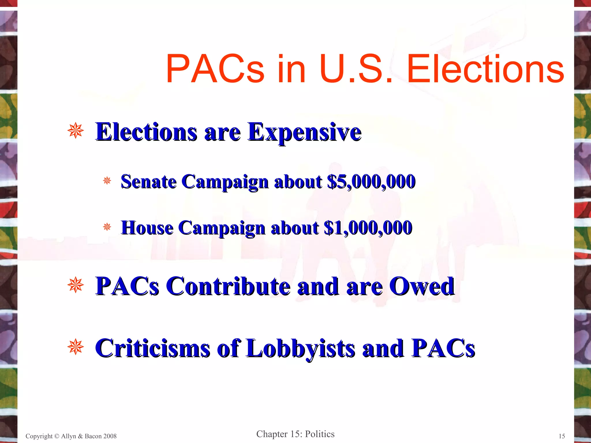 Elections are Expensive Senate Campaign about $5,000,000 House Campaign about $1,000,000 PACs Contribute and are Owed Criticisms of Lobbyists and PACs Copyright © Allyn & Bacon 2008 PACs in U.S. Elections 