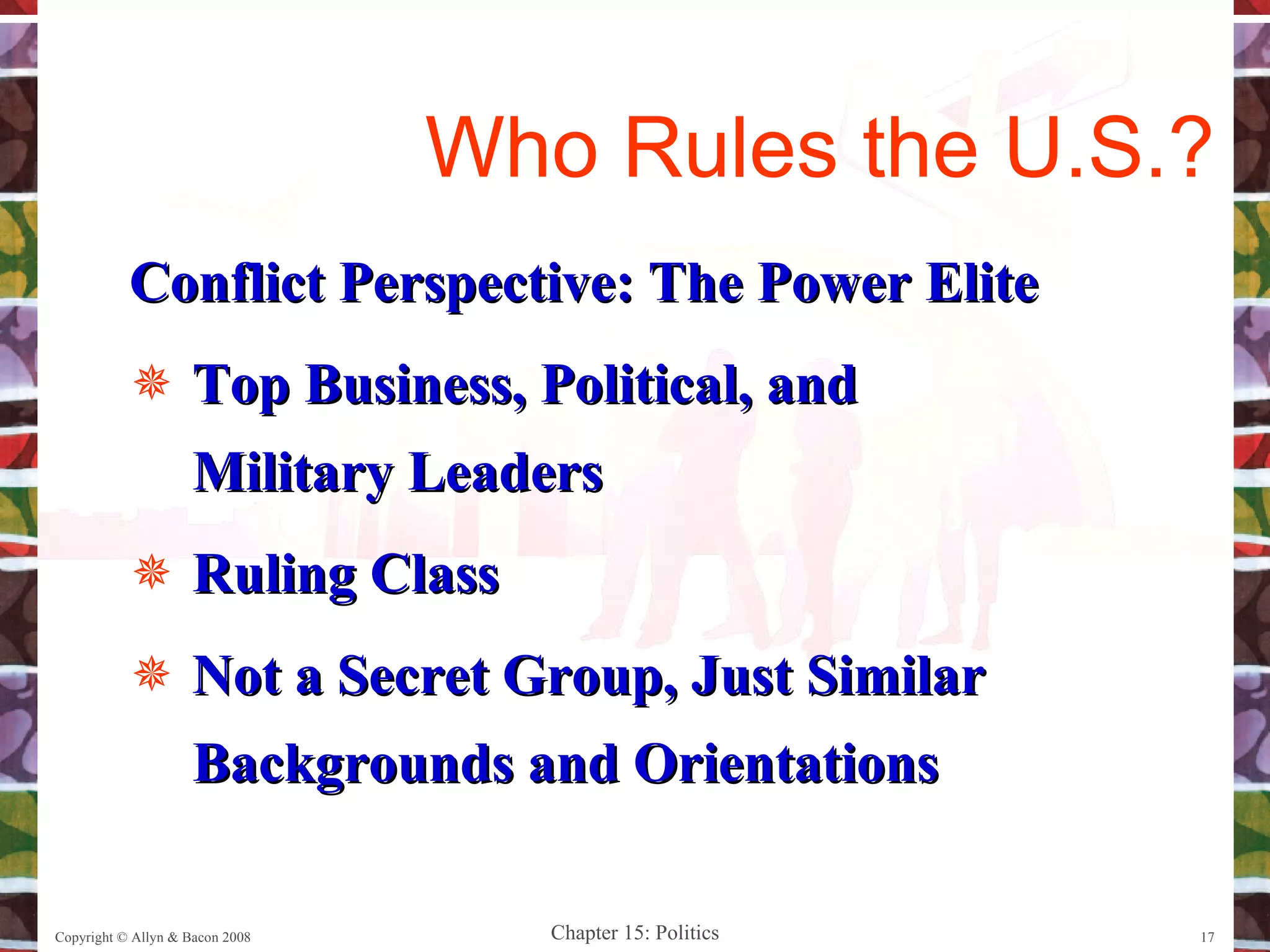 Conflict Perspective: The Power Elite Top Business, Political, and Military Leaders Ruling Class Not a Secret Group, Just Similar Backgrounds and Orientations Copyright © Allyn & Bacon 2008 Who Rules the U.S.? 