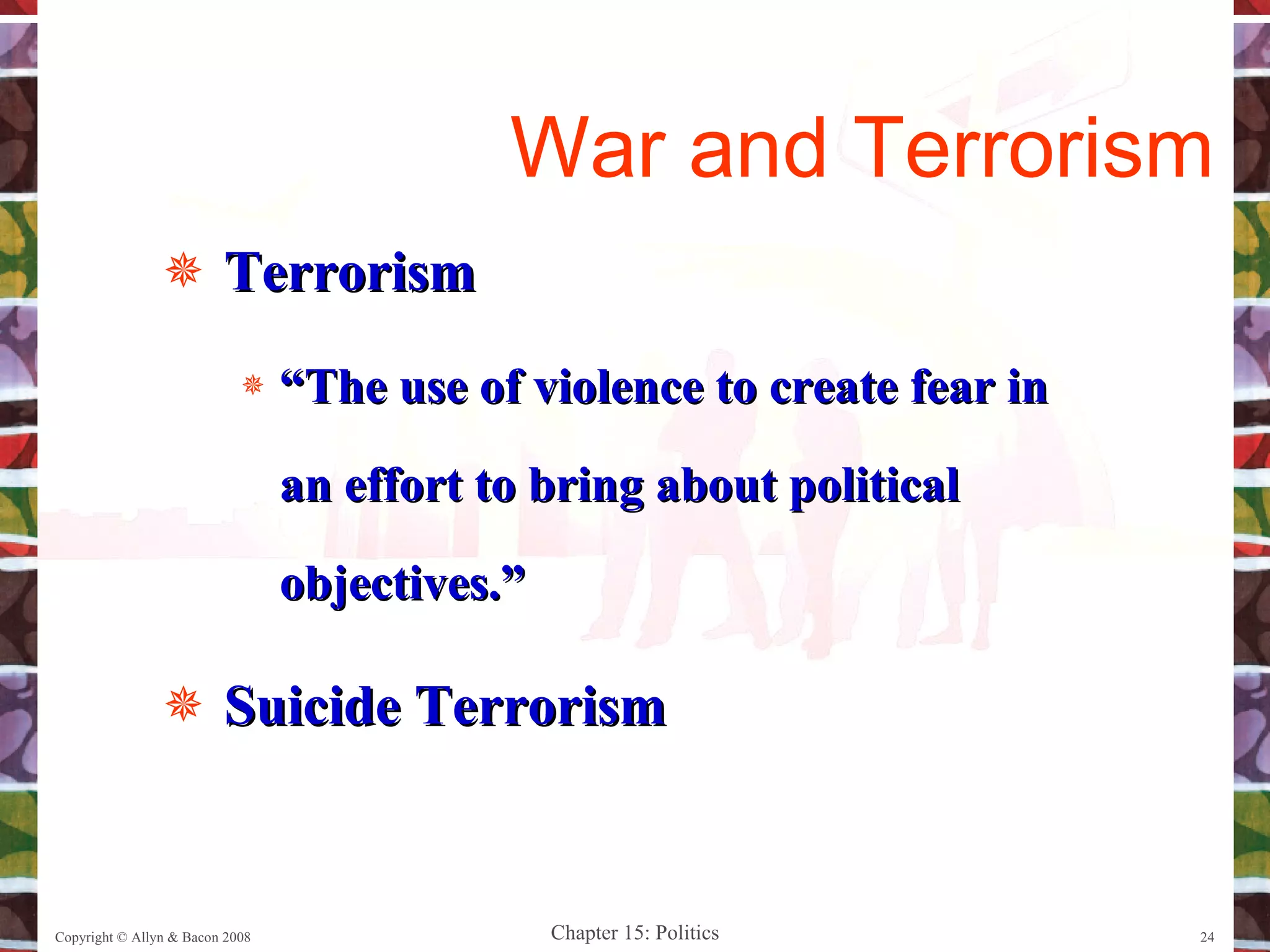 Terrorism “ The use of violence to create fear in an effort to bring about political objectives.” Suicide Terrorism Copyright © Allyn & Bacon 2008 War and Terrorism 