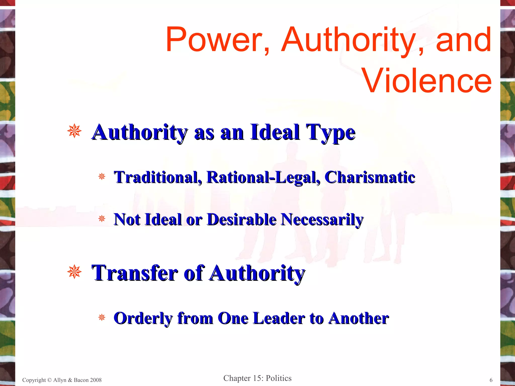 Authority as an Ideal Type Traditional, Rational-Legal, Charismatic Not Ideal or Desirable Necessarily Transfer of Authority Orderly from One Leader to Another Copyright © Allyn & Bacon 2008 Power, Authority, and Violence 