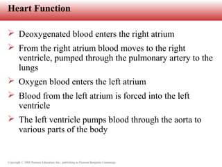 Copyright © 2008 Pearson Education, Inc., publishing as Pearson Benjamin Cummings
Heart Function
 Deoxygenated blood enters the right atrium
 From the right atrium blood moves to the right
ventricle, pumped through the pulmonary artery to the
lungs
 Oxygen blood enters the left atrium
 Blood from the left atrium is forced into the left
ventricle
 The left ventricle pumps blood through the aorta to
various parts of the body
 