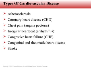 Copyright © 2008 Pearson Education, Inc., publishing as Pearson Benjamin Cummings
Types Of Cardiovascular Disease
 Atherosclerosis
 Coronary heart disease (CHD)
 Chest pain (angina pectoris)
 Irregular heartbeat (arrhythmia)
 Congestive heart failure (CHF)
 Congenital and rheumatic heart disease
 Stroke
 