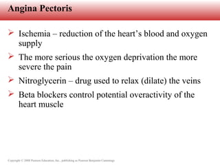 Copyright © 2008 Pearson Education, Inc., publishing as Pearson Benjamin Cummings
Angina Pectoris
 Ischemia – reduction of the heart’s blood and oxygen
supply
 The more serious the oxygen deprivation the more
severe the pain
 Nitroglycerin – drug used to relax (dilate) the veins
 Beta blockers control potential overactivity of the
heart muscle
 