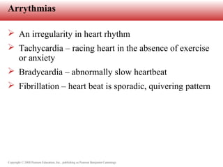 Copyright © 2008 Pearson Education, Inc., publishing as Pearson Benjamin Cummings
Arrythmias
 An irregularity in heart rhythm
 Tachycardia – racing heart in the absence of exercise
or anxiety
 Bradycardia – abnormally slow heartbeat
 Fibrillation – heart beat is sporadic, quivering pattern
 