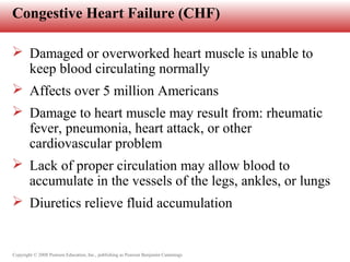 Copyright © 2008 Pearson Education, Inc., publishing as Pearson Benjamin Cummings
Congestive Heart Failure (CHF)
 Damaged or overworked heart muscle is unable to
keep blood circulating normally
 Affects over 5 million Americans
 Damage to heart muscle may result from: rheumatic
fever, pneumonia, heart attack, or other
cardiovascular problem
 Lack of proper circulation may allow blood to
accumulate in the vessels of the legs, ankles, or lungs
 Diuretics relieve fluid accumulation
 