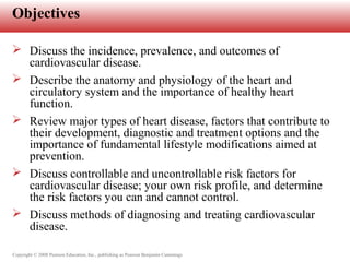 Copyright © 2008 Pearson Education, Inc., publishing as Pearson Benjamin Cummings
Objectives
 Discuss the incidence, prevalence, and outcomes of
cardiovascular disease.
 Describe the anatomy and physiology of the heart and
circulatory system and the importance of healthy heart
function.
 Review major types of heart disease, factors that contribute to
their development, diagnostic and treatment options and the
importance of fundamental lifestyle modifications aimed at
prevention.
 Discuss controllable and uncontrollable risk factors for
cardiovascular disease; your own risk profile, and determine
the risk factors you can and cannot control.
 Discuss methods of diagnosing and treating cardiovascular
disease.
 