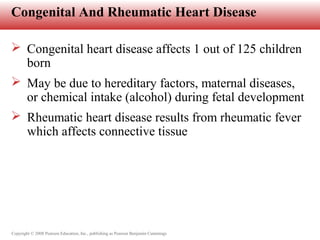 Copyright © 2008 Pearson Education, Inc., publishing as Pearson Benjamin Cummings
Congenital And Rheumatic Heart Disease
 Congenital heart disease affects 1 out of 125 children
born
 May be due to hereditary factors, maternal diseases,
or chemical intake (alcohol) during fetal development
 Rheumatic heart disease results from rheumatic fever
which affects connective tissue
 