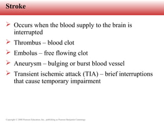 Copyright © 2008 Pearson Education, Inc., publishing as Pearson Benjamin Cummings
Stroke
 Occurs when the blood supply to the brain is
interrupted
 Thrombus – blood clot
 Embolus – free flowing clot
 Aneurysm – bulging or burst blood vessel
 Transient ischemic attack (TIA) – brief interruptions
that cause temporary impairment
 