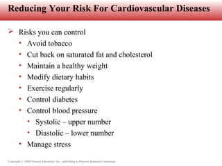 Copyright © 2008 Pearson Education, Inc., publishing as Pearson Benjamin Cummings
Reducing Your Risk For Cardiovascular Diseases
 Risks you can control
• Avoid tobacco
• Cut back on saturated fat and cholesterol
• Maintain a healthy weight
• Modify dietary habits
• Exercise regularly
• Control diabetes
• Control blood pressure
• Systolic – upper number
• Diastolic – lower number
• Manage stress
 