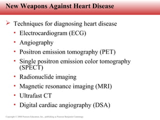 Copyright © 2008 Pearson Education, Inc., publishing as Pearson Benjamin Cummings
New Weapons Against Heart Disease
 Techniques for diagnosing heart disease
• Electrocardiogram (ECG)
• Angiography
• Positron emission tomography (PET)
• Single positron emission color tomography
(SPECT)
• Radionuclide imaging
• Magnetic resonance imaging (MRI)
• Ultrafast CT
• Digital cardiac angiography (DSA)
 