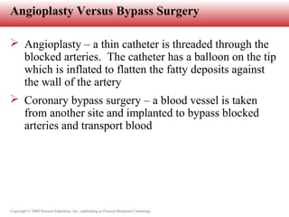 Copyright © 2008 Pearson Education, Inc., publishing as Pearson Benjamin Cummings
Angioplasty Versus Bypass Surgery
 Angioplasty – a thin catheter is threaded through the
blocked arteries. The catheter has a balloon on the tip
which is inflated to flatten the fatty deposits against
the wall of the artery
 Coronary bypass surgery – a blood vessel is taken
from another site and implanted to bypass blocked
arteries and transport blood
 