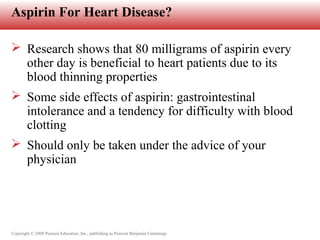 Copyright © 2008 Pearson Education, Inc., publishing as Pearson Benjamin Cummings
Aspirin For Heart Disease?
 Research shows that 80 milligrams of aspirin every
other day is beneficial to heart patients due to its
blood thinning properties
 Some side effects of aspirin: gastrointestinal
intolerance and a tendency for difficulty with blood
clotting
 Should only be taken under the advice of your
physician
 