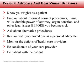 Copyright © 2008 Pearson Education, Inc., publishing as Pearson Benjamin Cummings
Personal Advocacy And Heart-Smart Behaviors
 Know your rights as a patient
 Find out about informed consent procedures, living
wills, durable power of attorney, organ donation, and
other legal issues BEFORE you become sick
 Ask about alternative procedures
 Remain with your loved one as a personal advocate
 Monitor the actions of health care providers
 Be considerate of your care provider
 Be patient with the patient
 