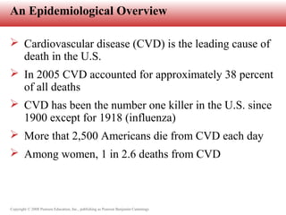 Copyright © 2008 Pearson Education, Inc., publishing as Pearson Benjamin Cummings
An Epidemiological Overview
 Cardiovascular disease (CVD) is the leading cause of
death in the U.S.
 In 2005 CVD accounted for approximately 38 percent
of all deaths
 CVD has been the number one killer in the U.S. since
1900 except for 1918 (influenza)
 More that 2,500 Americans die from CVD each day
 Among women, 1 in 2.6 deaths from CVD
 