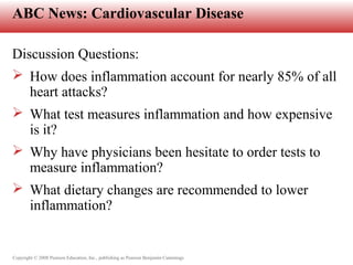 Copyright © 2008 Pearson Education, Inc., publishing as Pearson Benjamin Cummings
ABC News: Cardiovascular Disease
Discussion Questions:
 How does inflammation account for nearly 85% of all
heart attacks?
 What test measures inflammation and how expensive
is it?
 Why have physicians been hesitate to order tests to
measure inflammation?
 What dietary changes are recommended to lower
inflammation?
 