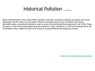 Historical Pollution Long Description
Rapid industrialization in the United States resulted in dramatic increases in pollution as wastes were freely
discharged into the nation’s air and water. Pollution eventually became such a problem that citizens
demanded action, prompting Congress to enact a series of environmental laws beginning in the 1970s. Photo
(A) taken in 1947 shows unchecked industrial emissions in Tulsa, Oklahoma. In 1952 the Cuyahoga River (B)
in Cleveland, Ohio, caught fire due to the presence of petrochemicals discharged by industry.
Jump back to slide containing original image
 