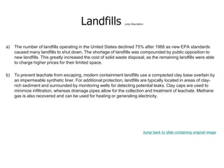 Landfills Long Description
a) The number of landfills operating in the United States declined 75% after 1988 as new EPA standards
caused many landfills to shut down. The shortage of landfills was compounded by public opposition to
new landfills. This greatly increased the cost of solid waste disposal, as the remaining landfills were able
to charge higher prices for their limited space.
b) To prevent leachate from escaping, modern containment landfills use a compacted clay base overlain by
an impermeable synthetic liner. For additional protection, landfills are typically located in areas of clay-
rich sediment and surrounded by monitoring wells for detecting potential leaks. Clay caps are used to
minimize infiltration, whereas drainage pipes allow for the collection and treatment of leachate. Methane
gas is also recovered and can be used for heating or generating electricity.
Jump back to slide containing original image
 