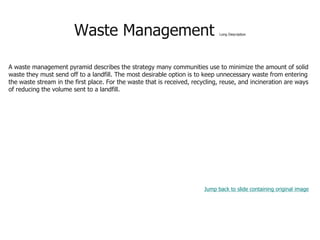 Waste Management Long Description
A waste management pyramid describes the strategy many communities use to minimize the amount of solid
waste they must send off to a landfill. The most desirable option is to keep unnecessary waste from entering
the waste stream in the first place. For the waste that is received, recycling, reuse, and incineration are ways
of reducing the volume sent to a landfill.
Jump back to slide containing original image
 