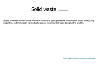 Solid waste (1) Long Description
Despite an overall increase in the amount of solid waste being generated, the combined efforts of recycling,
composting, and incineration have actually reduced the amount of waste being sent to landfills.
Jump back to slide containing original image
 