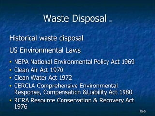 15-5
Waste Disposal (1)
Historical waste disposal
US Environmental Laws
• NEPA National Environmental Policy Act 1969
• Clean Air Act 1970
• Clean Water Act 1972
• CERCLA Comprehensive Environmental
Response, Compensation &Liability Act 1980
• RCRA Resource Conservation & Recovery Act
1976
 
