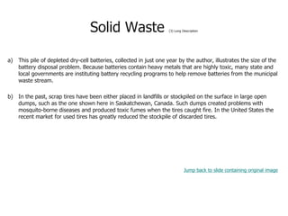 Solid Waste (3) Long Description
a) This pile of depleted dry-cell batteries, collected in just one year by the author, illustrates the size of the
battery disposal problem. Because batteries contain heavy metals that are highly toxic, many state and
local governments are instituting battery recycling programs to help remove batteries from the municipal
waste stream.
b) In the past, scrap tires have been either placed in landfills or stockpiled on the surface in large open
dumps, such as the one shown here in Saskatchewan, Canada. Such dumps created problems with
mosquito-borne diseases and produced toxic fumes when the tires caught fire. In the United States the
recent market for used tires has greatly reduced the stockpile of discarded tires.
Jump back to slide containing original image
 