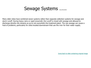 Sewage Systems Long Description
Many older cities have combined sewer systems rather than separate collection systems for sewage and
storm runoff. During heavy rains or rapid snowmelt, the runoff is mixed with sewage and allowed to
discharge directly into streams so as to not overwhelm the treatment plant. The raw sewage can cause a
host of problems, particularly for cities located downstream that use the river for their water supply.
Jump back to slide containing original image
 